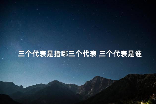 三个代表是指哪三个代表 三个代表是谁提出